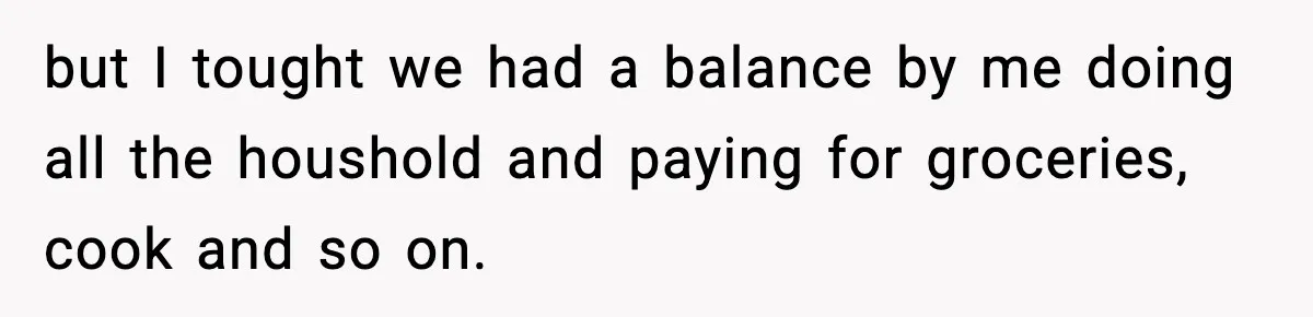 but I tought we had a balance by me doing all the houshold and paying for groceries, cook and so on.