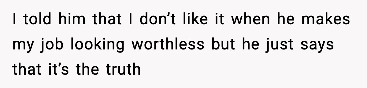I told him that I don’t like it when he makes my job looking worthless but he just says that it’s the truth