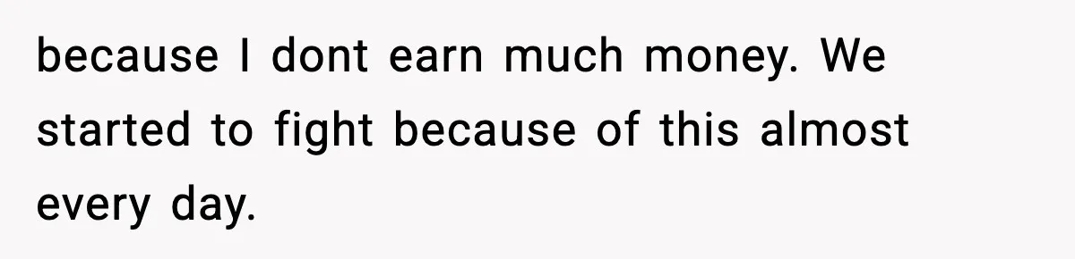 because I dont earn much money. We started to fight because of this almost every day.