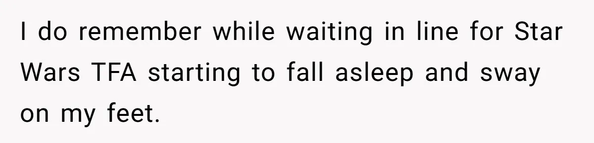 I do remember while waiting in line for Star Wars TFA starting to fall asleep and sway on my feet.