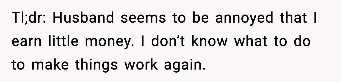 Tl;dr: Husband seems to be annoyed that I earn little money. I don’t know what to do to make things work again.