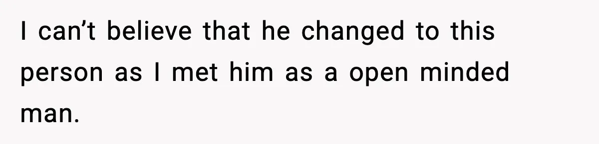 I can’t believe that he changed to this person as I met him as a open minded man.