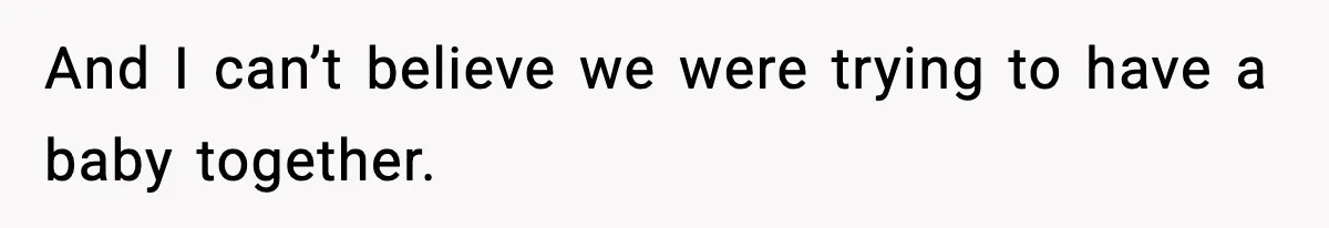 And I can’t believe we were trying to have a baby together.