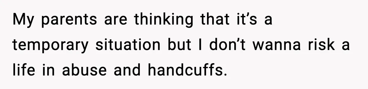 My parents are thinking that it’s a temporary situation but I don’t wanna risk a life in abuse and handcuffs.