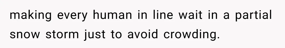 making every human in line wait in a partial snow storm just to avoid crowding.