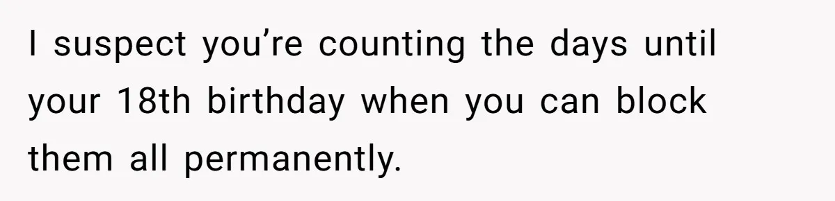 I suspect you’re counting the days until your 18th birthday when you can block them all permanently.
