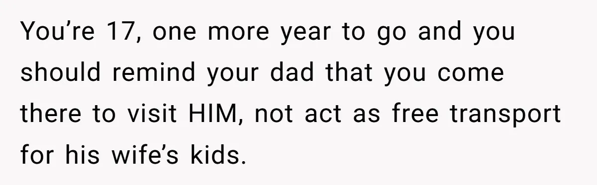 You’re 17, one more year to go and you should remind your dad that you come there to visit HIM, not act as free transport for his wife’s kids.