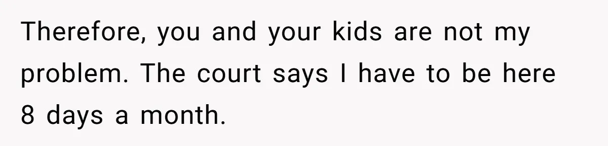 Therefore, you and your kids are not my problem. The court says I have to be here 8 days a month.