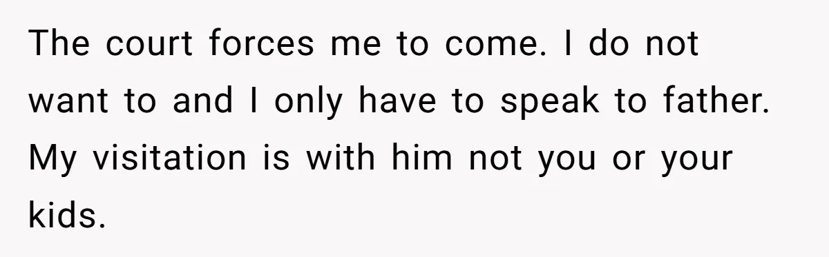 The court forces me to come. I do not want to and I only have to speak to father. My visitation is with him not you or your kids.