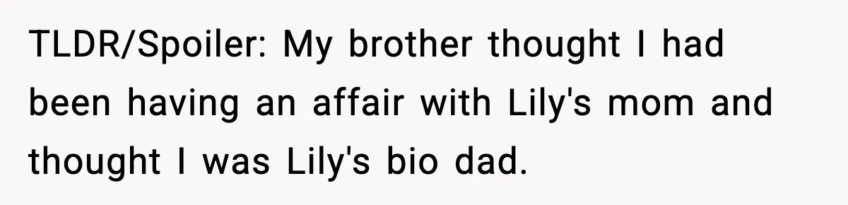 Woman Secretly DNA Tests Her Fiancé’s Niece, Then Accuses Dad Of Raising An “Affair Baby” In Front Of Tahe Child TLDR/Spoiler: My brother thought I had been having an affair with Lily's mom and thought I was Lily's bio dad.