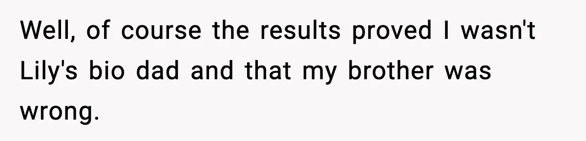 Woman Secretly DNA Tests Her Fiancé’s Niece, Then Accuses Dad Of Raising An “Affair Baby” In Front Of Tahe Child Well, of course the results proved I wasn't Lily's bio dad and that my brother was wrong.