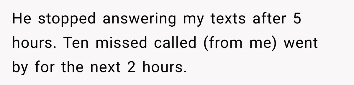 Woman Finds Out What Her Husband Really Did On His ‘Night Out’, But Should She Reveal The Truth? He stopped answering my texts after 5 hours. Ten missed called (from me) went by for the next 2 hours.