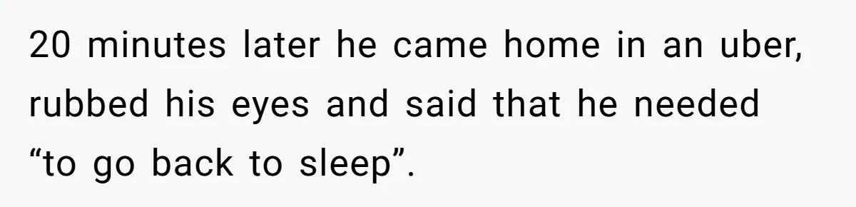 Woman Finds Out What Her Husband Really Did On His ‘Night Out’, But Should She Reveal The Truth? 20 minutes later he came home in an uber, rubbed his eyes and said that he needed “to go back to sleep”.