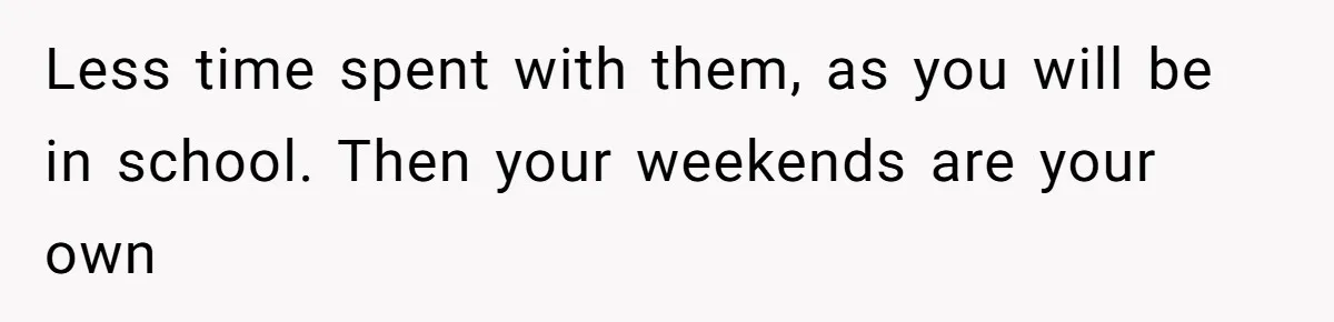 Less time spent with them, as you will be in school. Then your weekends are your own