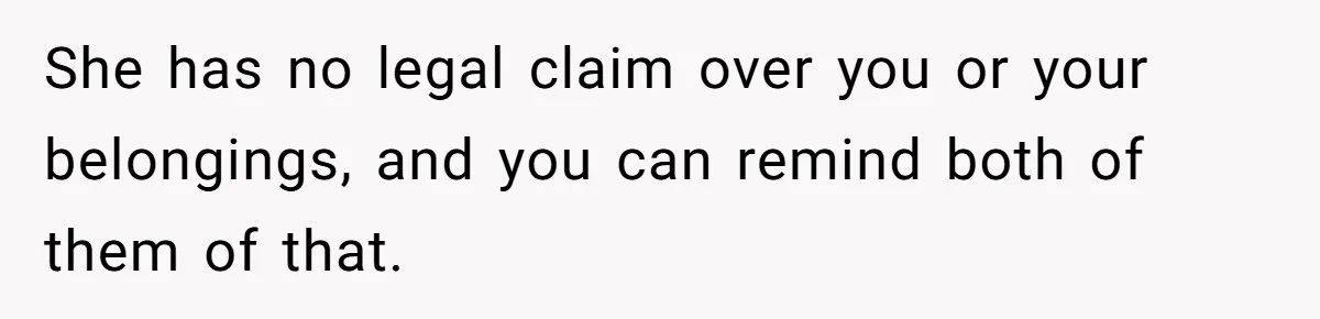 She has no legal claim over you or your belongings, and you can remind both of them of that.