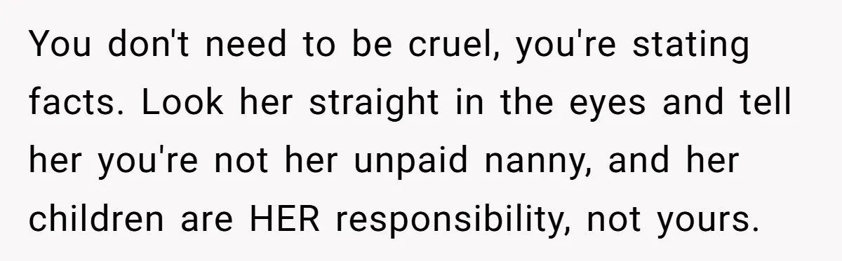You don't need to be cruel, you're stating facts. Look her straight in the eyes and tell her you're not her unpaid nanny, and her children are HER responsibility, not...