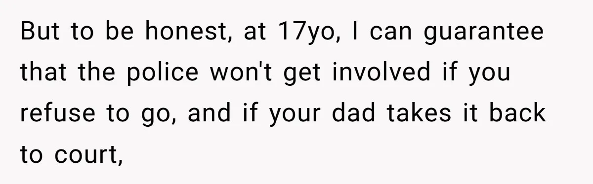 But to be honest, at 17yo, I can guarantee that the police won't get involved if you refuse to go, and if your dad takes it back to court,