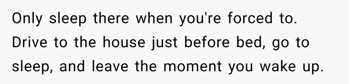 Only sleep there when you're forced to. Drive to the house just before bed, go to sleep, and leave the moment you wake up.