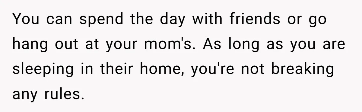 You can spend the day with friends or go hang out at your mom's. As long as you are sleeping in their home, you're not breaking any rules.