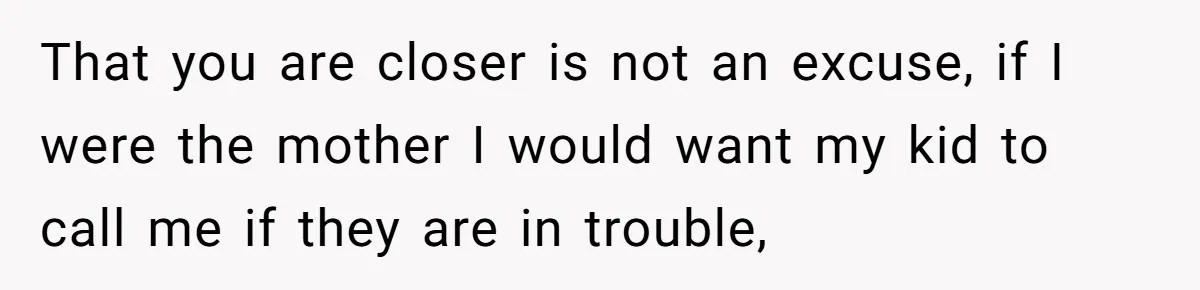 That you are closer is not an excuse, if I were the mother I would want my kid to call me if they are in trouble,