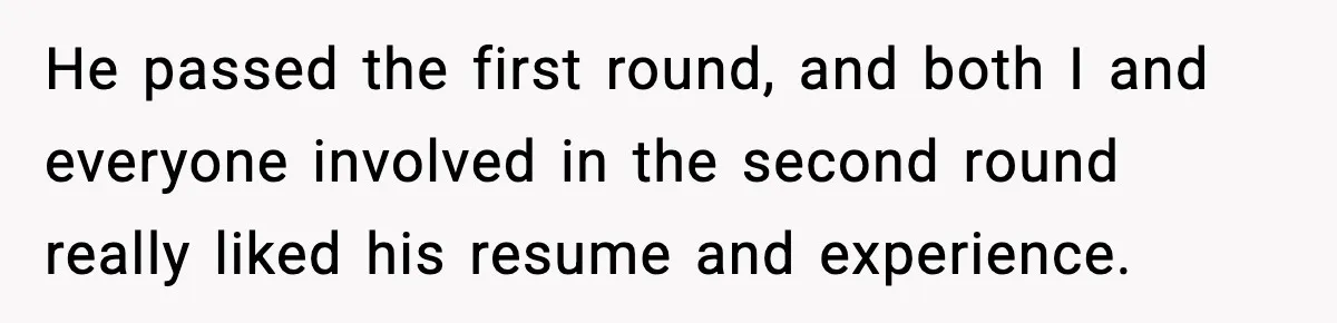 He passed the first round, and both I and everyone involved in the second round really liked his resume and experience.