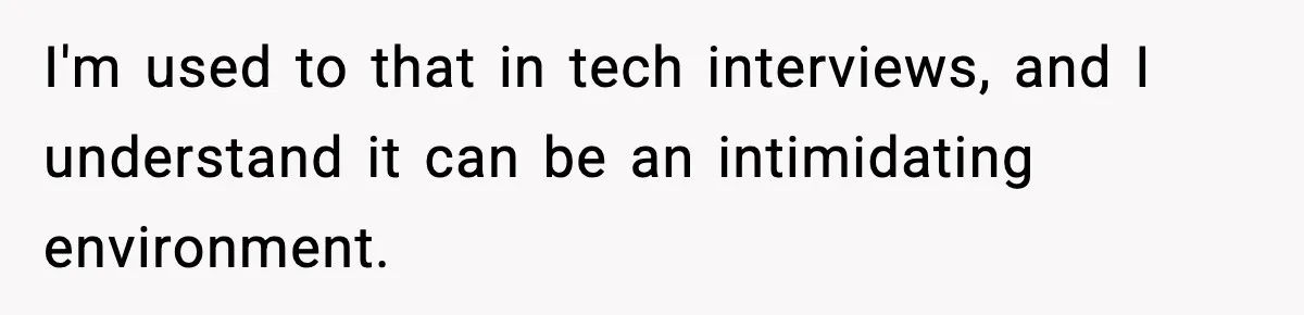 I'm used to that in tech interviews, and I understand it can be an intimidating environment.