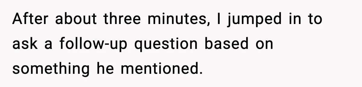 After about three minutes, I jumped in to ask a follow-up question based on something he mentioned.
