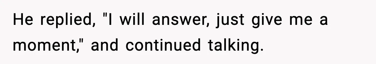 He replied, "I will answer, just give me a moment," and continued talking.