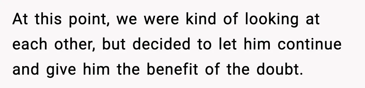 At this point, we were kind of looking at each other, but decided to let him continue and give him the benefit of the doubt.