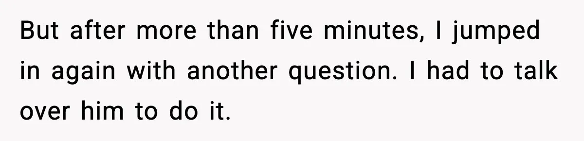 But after more than five minutes, I jumped in again with another question. I had to talk over him to do it.