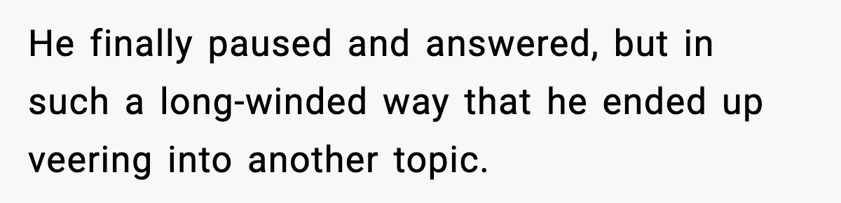 He finally paused and answered, but in such a long-winded way that he ended up veering into another topic.