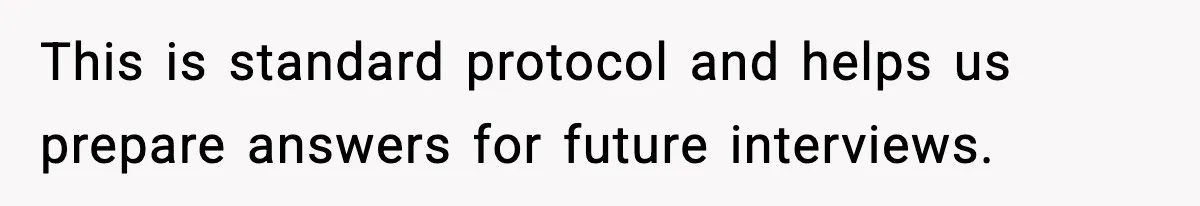 This is standard protocol and helps us prepare answers for future interviews.
