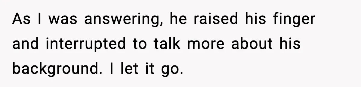 As I was answering, he raised his finger and interrupted to talk more about his background. I let it go.