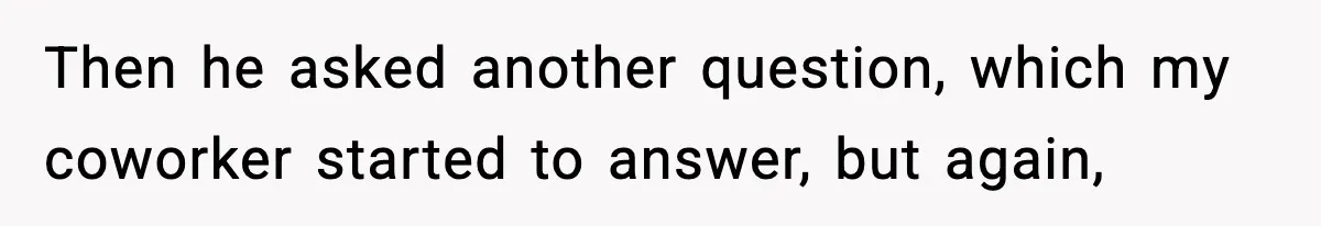 Then he asked another question, which my coworker started to answer, but again,