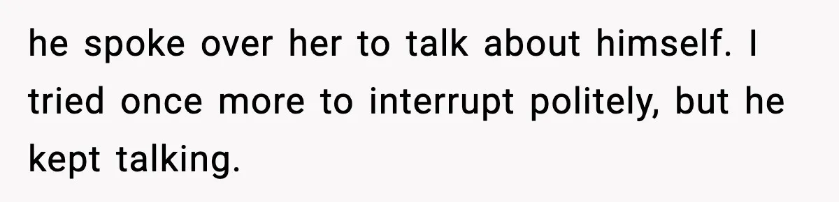 he spoke over her to talk about himself. I tried once more to interrupt politely, but he kept talking.