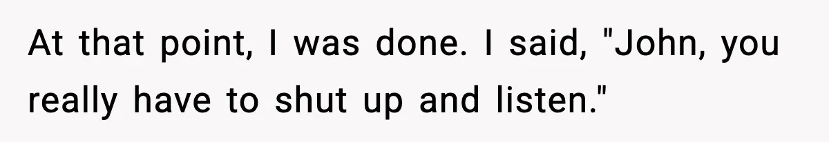 At that point, I was done. I said, "John, you really have to shut up and listen."