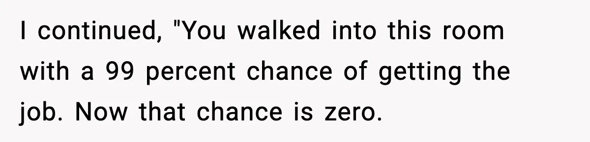 I continued, "You walked into this room with a 99 percent chance of getting the job. Now that chance is zero.