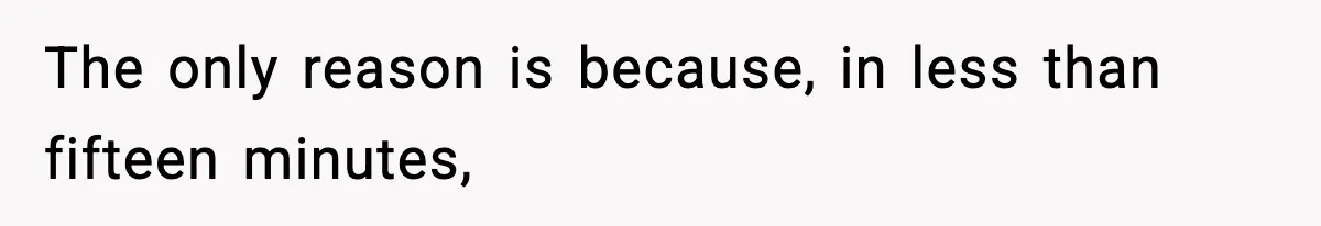 The only reason is because, in less than fifteen minutes,