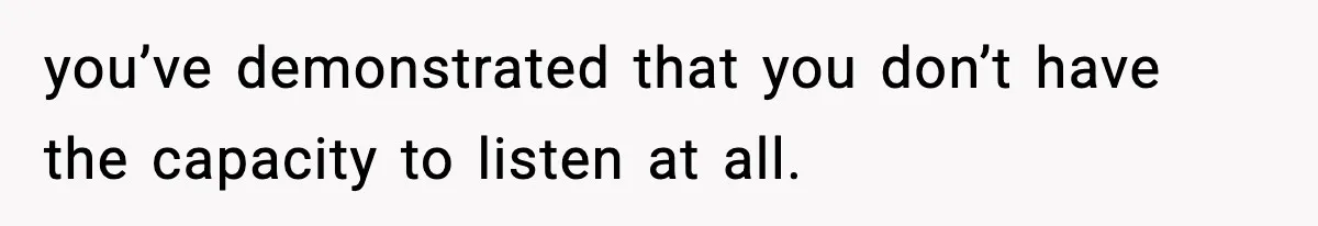 you’ve demonstrated that you don’t have the capacity to listen at all.