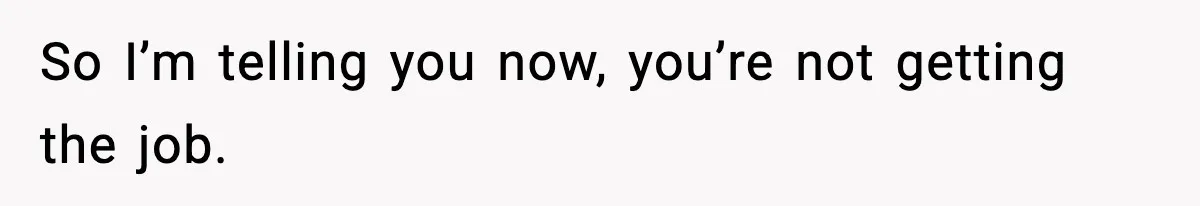 So I’m telling you now, you’re not getting the job.