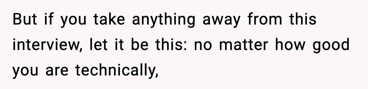 But if you take anything away from this interview, let it be this: no matter how good you are technically,