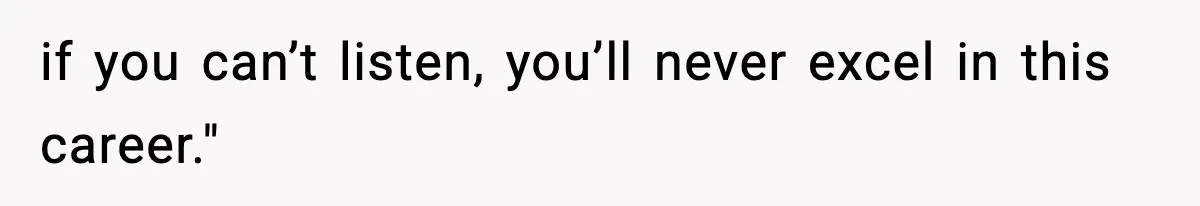 if you can’t listen, you’ll never excel in this career."