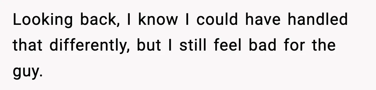 Looking back, I know I could have handled that differently, but I still feel bad for the guy.