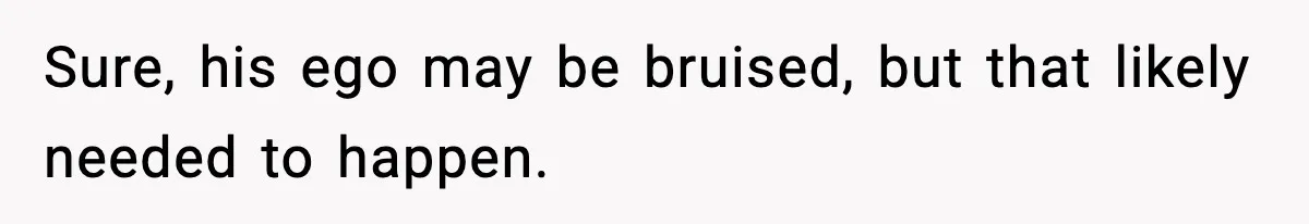 Sure, his ego may be bruised, but that likely needed to happen.