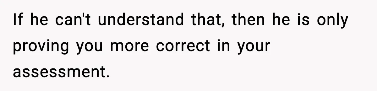 If he can't understand that, then he is only proving you more correct in your assessment.