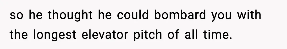so he thought he could bombard you with the longest elevator pitch of all time.