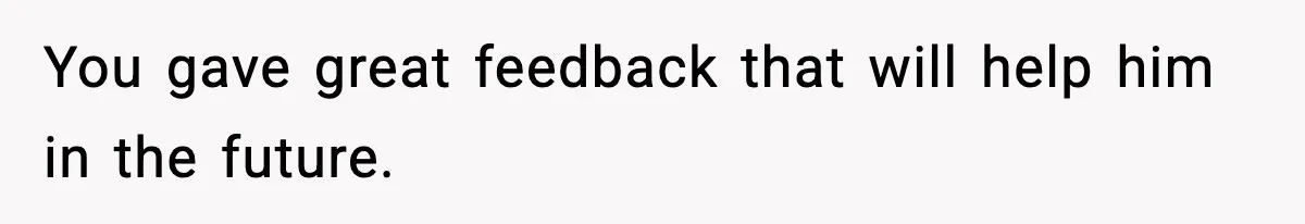 You gave great feedback that will help him in the future.