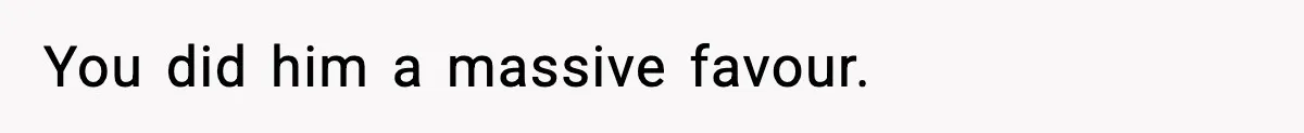 You did him a massive favour.