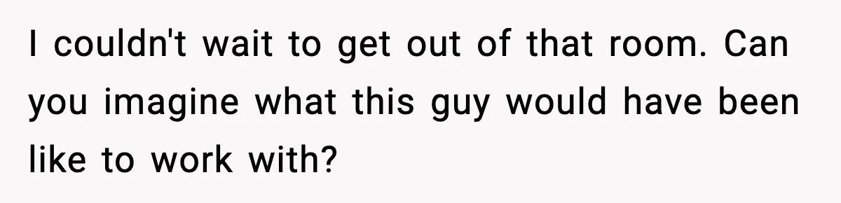 I couldn't wait to get out of that room. Can you imagine what this guy would have been like to work with?