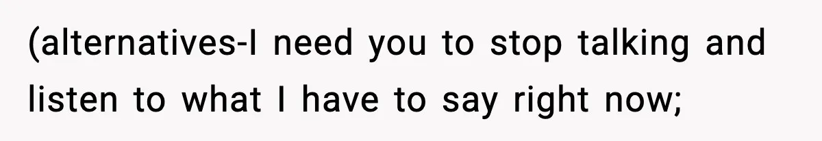 (alternatives-I need you to stop talking and listen to what I have to say right now;